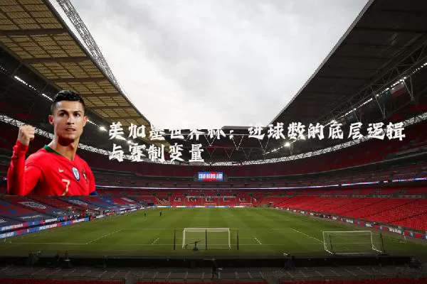 美加墨世界杯:进球数的底层逻辑与赛制变量