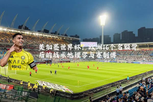 美加墨世界杯：欧洲16个名额背后的战术地理学与赛制博弈