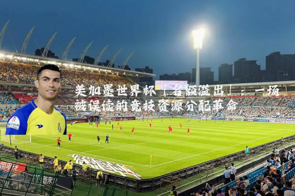 美加墨世界杯「名额溢出」：一场被误读的竞技资源分配革命