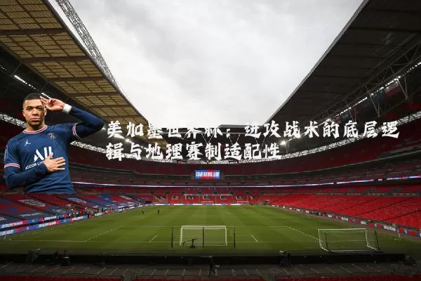 美加墨世界杯：进攻战术的底层逻辑与地理赛制适配性